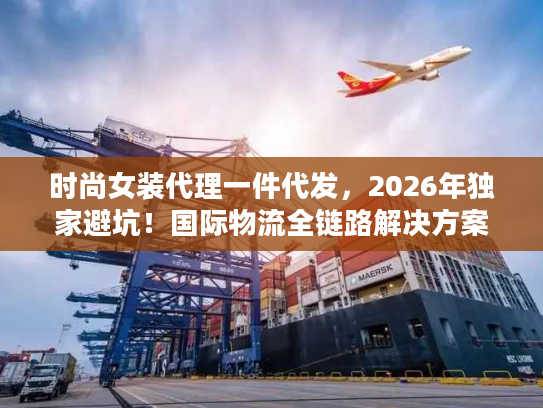 时尚女装代理一件代发，2026年独家避坑！国际物流全链路解决方案