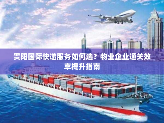贵阳国际快递服务如何选?物业企业通关效率提升指南 贵阳国际快递服务如何选?物业企业通关效率提升指南