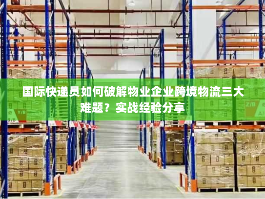 国际快递员如何破解物业企业跨境物流三大难题?实战经验分享 国际快递员如何破解物业企业跨境物流三大难题?实战经验分享