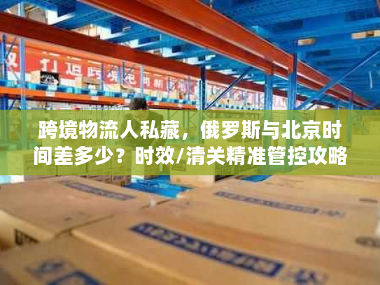 跨境物流人私藏，俄罗斯与北京时间差多少？时效/清关精准管控攻略