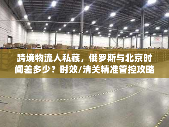 跨境物流人私藏，俄罗斯与北京时间差多少？时效/清关精准管控攻略