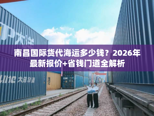 南昌国际货代海运多少钱？2026年最新报价+省钱门道全解析