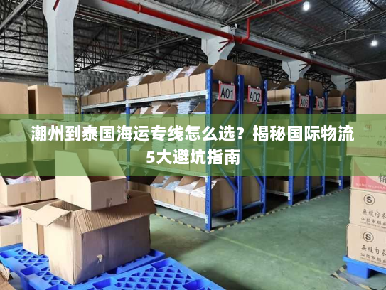 潮州到泰国海运专线怎么选?揭秘国际物流5大避坑指南 潮州到泰国海运专线怎么选?揭秘国际物流5大避坑指南