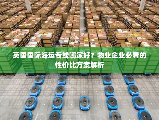 英国国际海运专线哪家好?物业企业必看的性价比方案解析 英国国际海运专线哪家好?物业企业必看的性价比方案解析