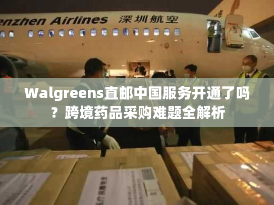 Walgreens直邮中国服务开通了吗？跨境药品采购难题全解析
