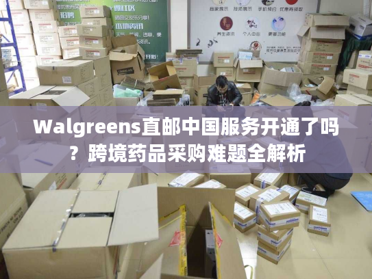 Walgreens直邮中国服务开通了吗？跨境药品采购难题全解析