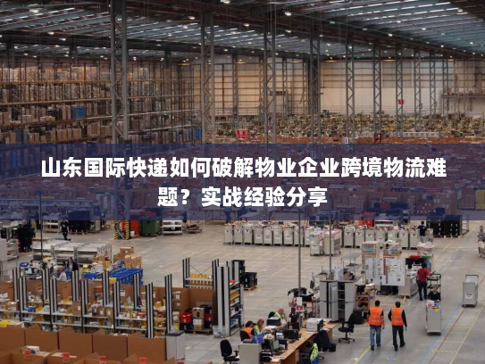 山东国际快递如何破解物业企业跨境物流难题?实战经验分享 山东国际快递如何破解物业企业跨境物流难题?实战经验分享