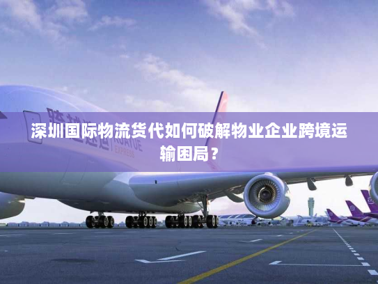 深圳国际物流货代如何破解物业企业跨境运输困局? 深圳国际物流货代如何破解物业企业跨境运输困局?