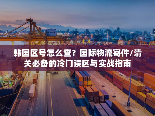 韩国区号怎么查？国际物流寄件/清关必备的冷门误区与实战指南
