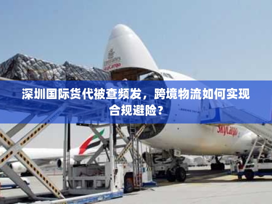 深圳国际货代被查频发，跨境物流如何实现合规避险？