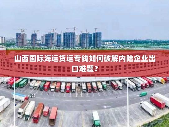 山西国际海运货运专线如何破解内陆企业出口难题？