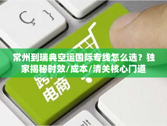 常州到瑞典空运国际专线怎么选？独家揭秘时效/成本/清关核心门道