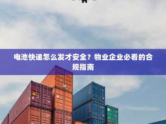 电池快递怎么发才安全?物业企业必看的合规指南 电池快递怎么发才安全?物业企业必看的合规指南