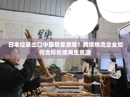 日本垃圾出口中国数量激增?跨境物流企业如何合规处理再生资源 日本垃圾出口中国数量激增?跨境物流企业如何合规处理再生资源