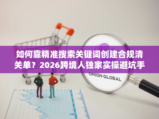 如何靠精准搜索关键词创建合规清关单？2026跨境人独家实操避坑手册