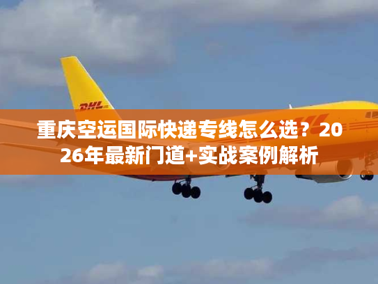 重庆空运国际快递专线怎么选？2026年最新门道+实战案例解析