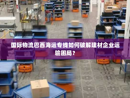 国际物流巴西海运专线如何破解建材企业运输困局? 国际物流巴西海运专线如何破解建材企业运输困局?