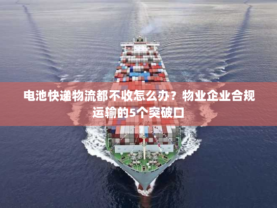 电池快递物流都不收怎么办？物业企业合规运输的5个突破口