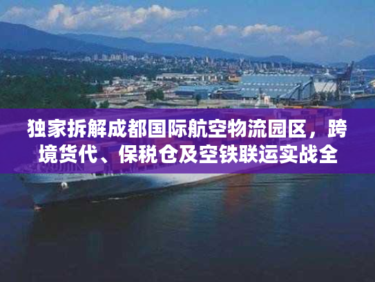 独家拆解成都国际航空物流园区，跨境货代、保税仓及空铁联运实战全攻略