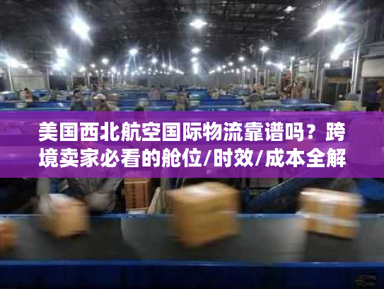 美国西北航空国际物流靠谱吗？跨境卖家必看的舱位/时效/成本全解析
