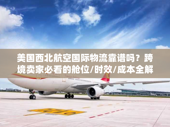 美国西北航空国际物流靠谱吗？跨境卖家必看的舱位/时效/成本全解析