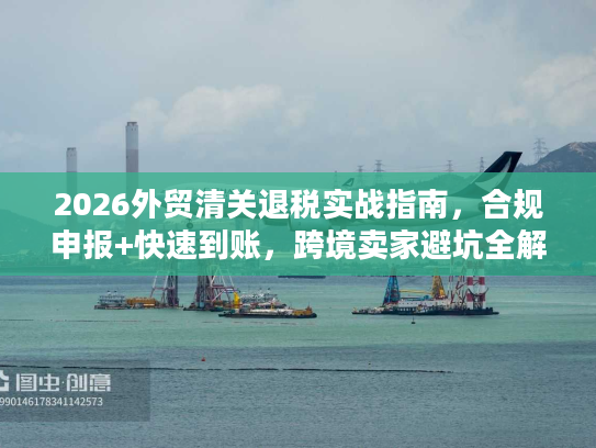 2026外贸清关退税实战指南，合规申报+快速到账，跨境卖家避坑全解析