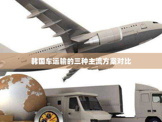 韩国车运输的三种主流方案对比 韩国车运输的三种主流方案对比