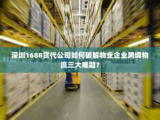 深圳1688货代公司如何破解物业企业跨境物流三大难题？