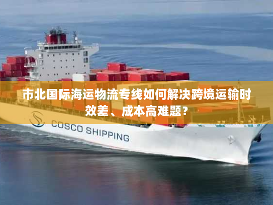 市北国际海运物流专线如何解决跨境运输时效差、成本高难题？