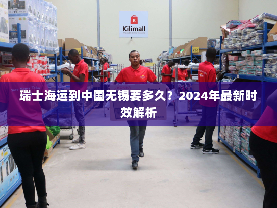 瑞士海运到中国无锡要多久?2024年最新时效解析 瑞士海运到中国无锡要多久?2024年最新时效解析