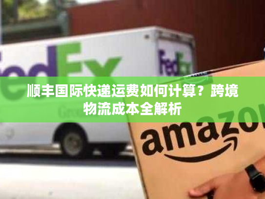 顺丰国际快递运费如何计算？跨境物流成本全解析