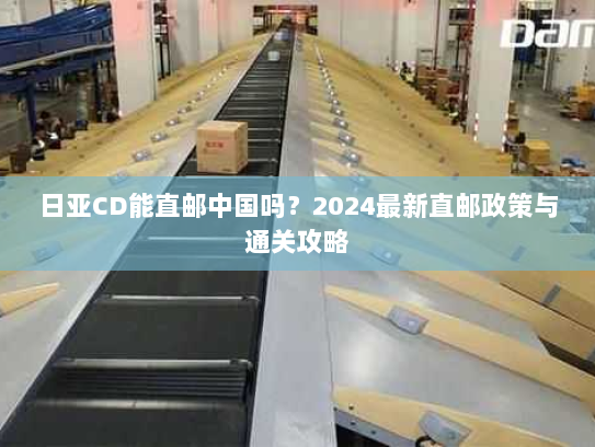 日亚CD能直邮中国吗?2024最新直邮政策与通关攻略 日亚CD能直邮中国吗?2024最新直邮政策与通关攻略