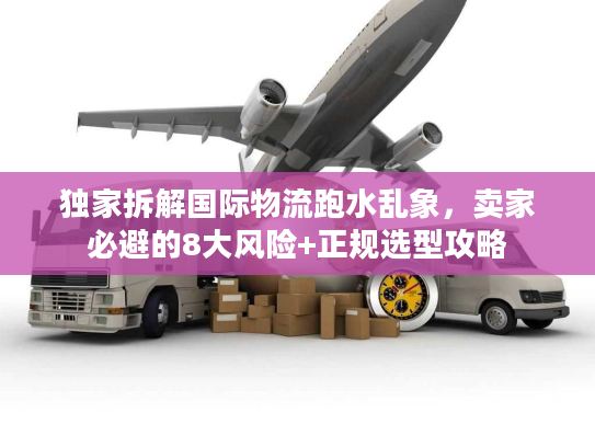 独家拆解国际物流跑水乱象，卖家必避的8大风险+正规选型攻略