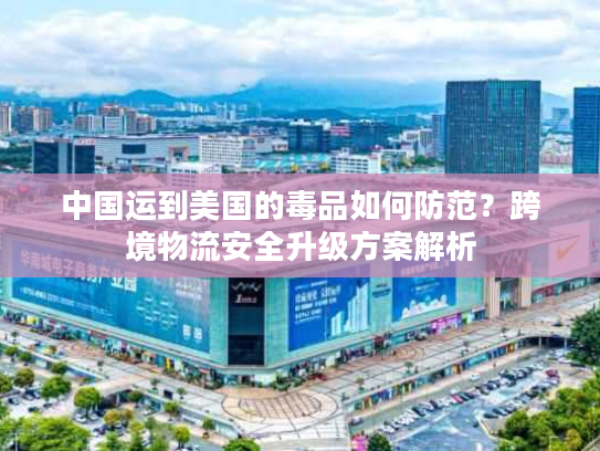 中国运到美国的毒品如何防范？跨境物流安全升级方案解析
