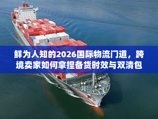 鲜为人知的2026国际物流门道，跨境卖家如何拿捏备货时效与双清包税避坑？