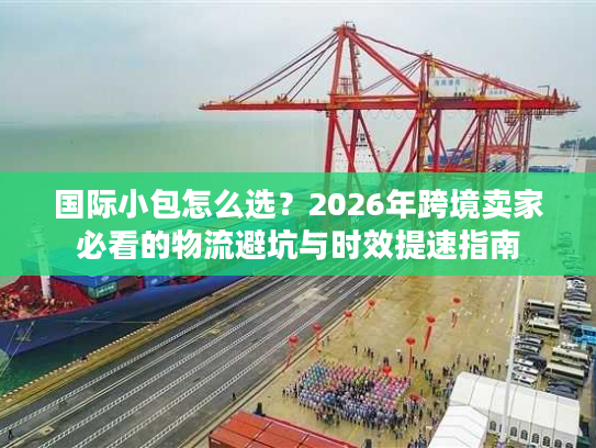 国际小包怎么选？2026年跨境卖家必看的物流避坑与时效提速指南