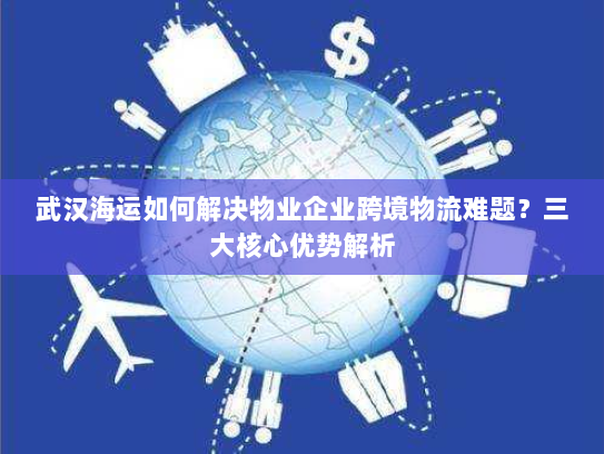 武汉海运如何解决物业企业跨境物流难题?三大核心优势解析 武汉海运如何解决物业企业跨境物流难题?三大核心优势解析