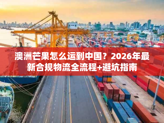 澳洲芒果怎么运到中国？2026年最新合规物流全流程+避坑指南