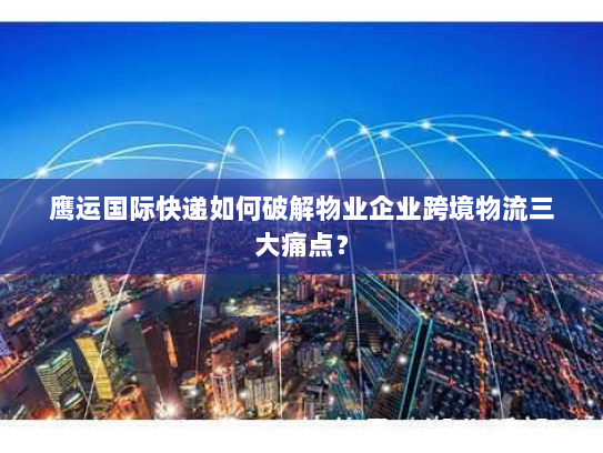 鹰运国际快递如何破解物业企业跨境物流三大痛点? 鹰运国际快递如何破解物业企业跨境物流三大痛点?