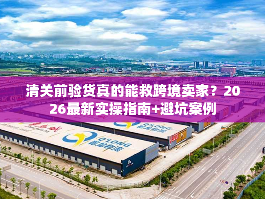 清关前验货真的能救跨境卖家？2026最新实操指南+避坑案例