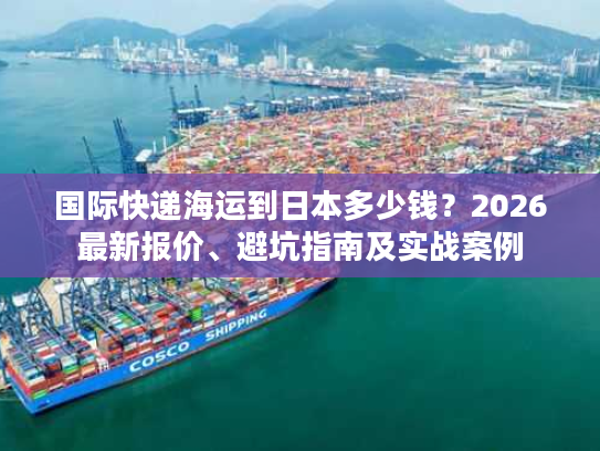 国际快递海运到日本多少钱？2026最新报价、避坑指南及实战案例