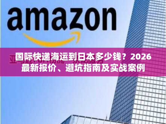 国际快递海运到日本多少钱？2026最新报价、避坑指南及实战案例