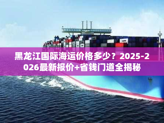 黑龙江国际海运价格多少？2025-2026最新报价+省钱门道全揭秘