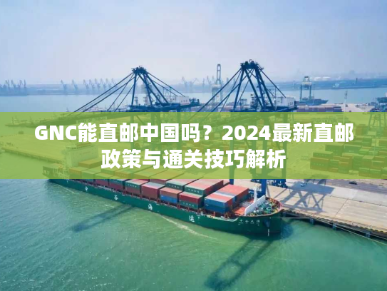 GNC能直邮中国吗？2024最新直邮政策与通关技巧解析
