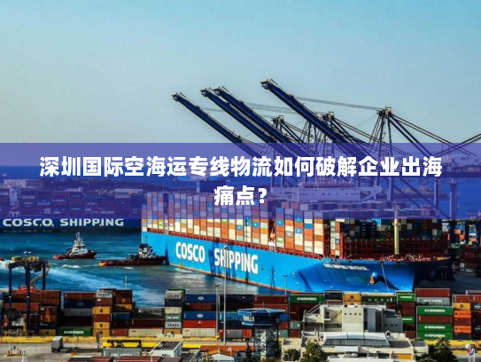 深圳国际空海运专线物流如何破解企业出海痛点? 深圳国际空海运专线物流如何破解企业出海痛点?