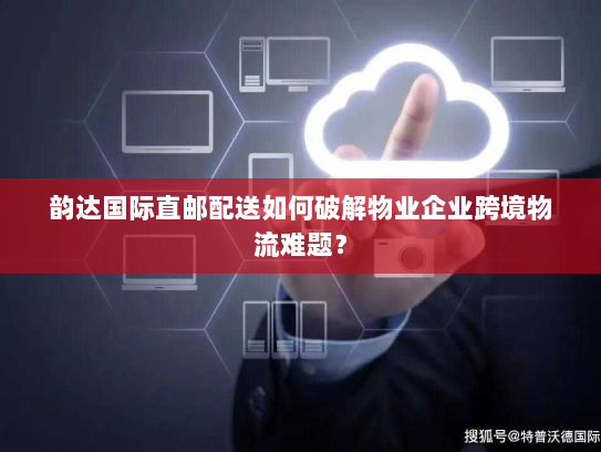 韵达国际直邮配送如何破解物业企业跨境物流难题？