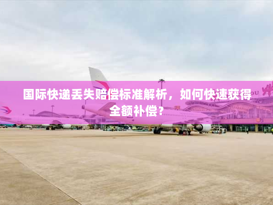 国际快递丢失赔偿标准解析，如何快速获得全额补偿？