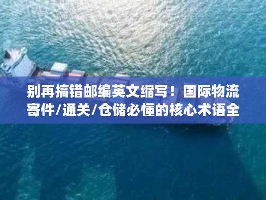 别再搞错邮编英文缩写！国际物流寄件/通关/仓储必懂的核心术语全解析