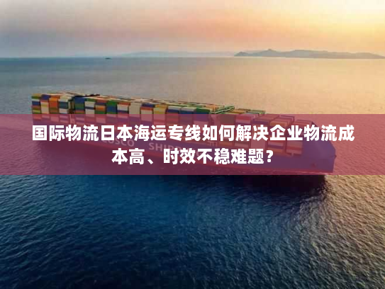 国际物流日本海运专线如何解决企业物流成本高、时效不稳难题？
