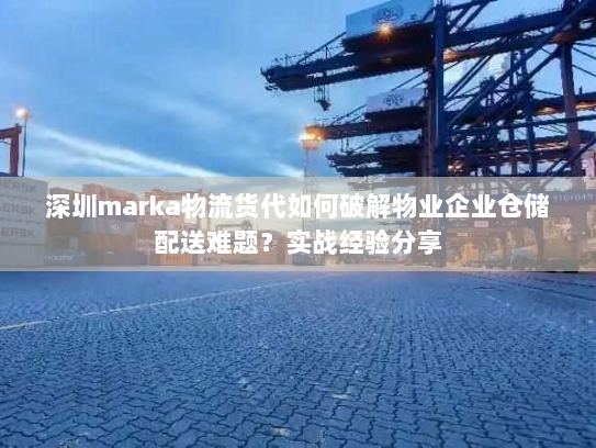 深圳marka物流货代如何破解物业企业仓储配送难题?实战经验分享 深圳marka物流货代如何破解物业企业仓储配送难题?实战经验分享